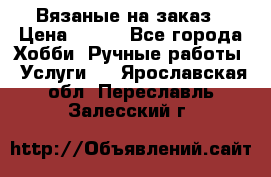 Вязаные на заказ › Цена ­ 800 - Все города Хобби. Ручные работы » Услуги   . Ярославская обл.,Переславль-Залесский г.